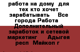 работа на дому  для тех кто хочет зарабатывать. - Все города Работа » Дополнительный заработок и сетевой маркетинг   . Адыгея респ.,Майкоп г.